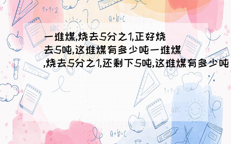 一堆煤,烧去5分之1,正好烧去5吨,这堆煤有多少吨一堆煤,烧去5分之1,还剩下5吨,这堆煤有多少吨