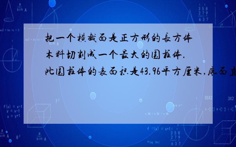 把一个横截面是正方形的长方体木料切削成一个最大的圆柱体.此圆柱体的表面积是43.96平方厘米,底面直径与高的比是1:3.原长方体的表面积是（ ）平方厘米.