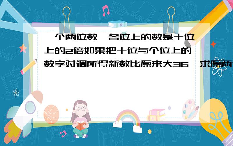 一个两位数,各位上的数是十位上的2倍如果把十位与个位上的数字对调所得新数比原来大36,求原两位数谢谢