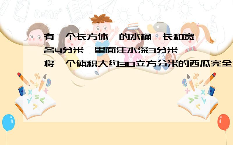 有一个长方体`的水桶,长和宽各4分米,里面注水深3分米,将一个体积大约30立方分米的西瓜完全没入水中,水会外溢吗?(列一下公式)