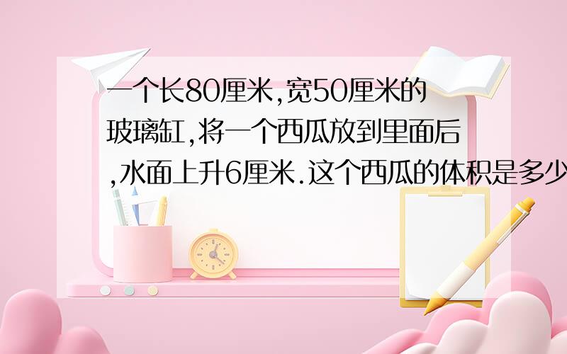 一个长80厘米,宽50厘米的玻璃缸,将一个西瓜放到里面后,水面上升6厘米.这个西瓜的体积是多少立方分米?