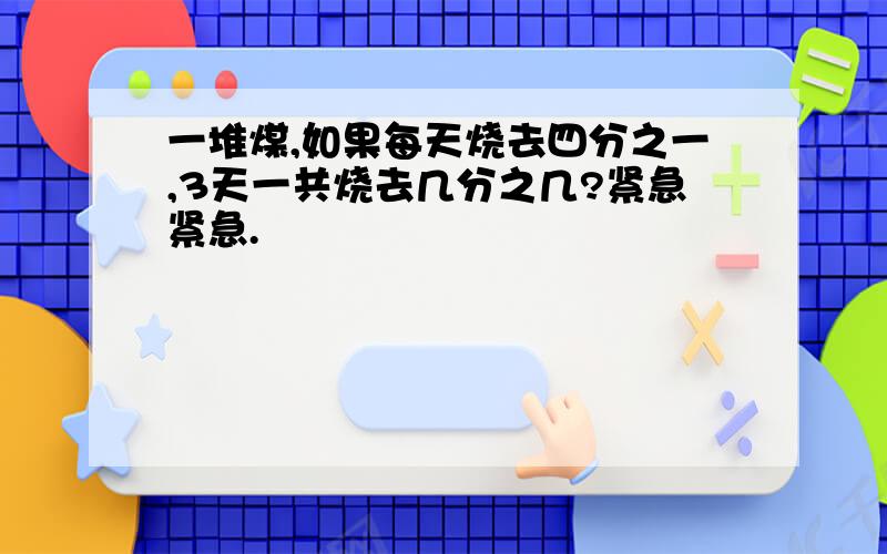 一堆煤,如果每天烧去四分之一,3天一共烧去几分之几?紧急紧急.