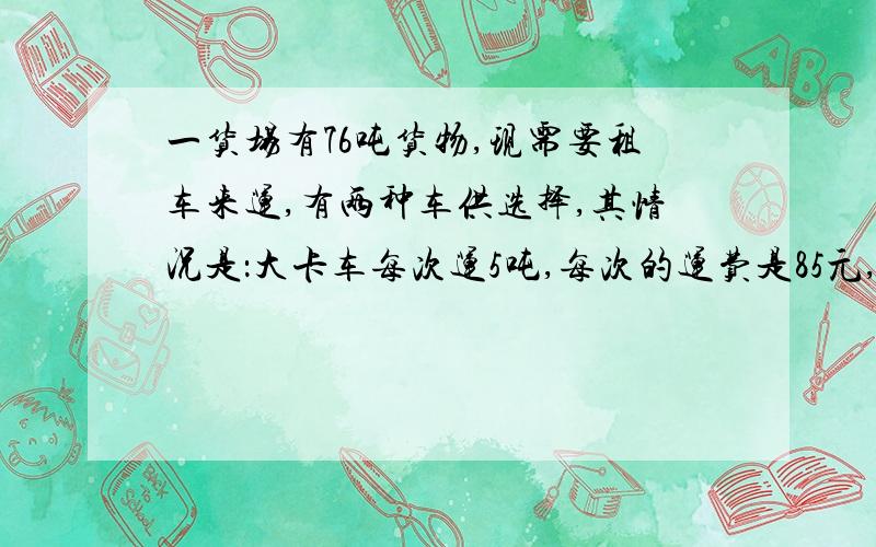 一货场有76吨货物,现需要租车来运,有两种车供选择,其情况是：大卡车每次运5吨,每次的运费是85元,小卡车每次运3吨,每次的运费是60元.请你设计一种租车方案,使运费最少.要算式.