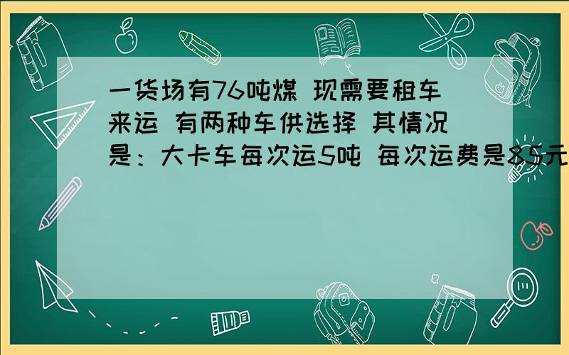 一货场有76吨煤 现需要租车来运 有两种车供选择 其情况是：大卡车每次运5吨 每次运费是85元 小卡车每次运3每次的运费是60元 设计一种租车方案 使运费最少。