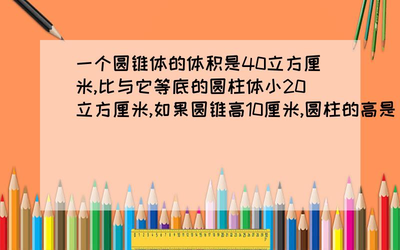 一个圆锥体的体积是40立方厘米,比与它等底的圆柱体小20立方厘米,如果圆锥高10厘米,圆柱的高是（）厘米