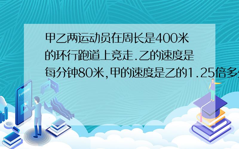 甲乙两运动员在周长是400米的环行跑道上竞走.乙的速度是每分钟80米,甲的速度是乙的1.25倍多少分钟后甲追乙甲乙两运动员在周长是400米的环行跑道上竞走.已知乙的速度是平均每分钟80米,甲