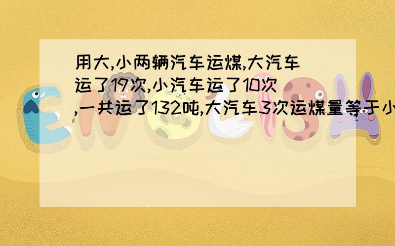 用大,小两辆汽车运煤,大汽车运了19次,小汽车运了10次,一共运了132吨,大汽车3次运煤量等于小 汽车4次运煤量大小汽车载重量各有多少?