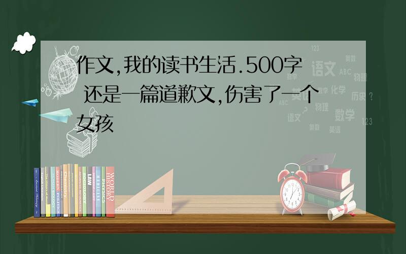 作文,我的读书生活.500字 还是一篇道歉文,伤害了一个女孩