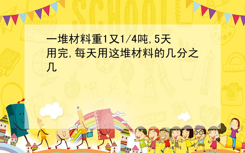 一堆材料重1又1/4吨,5天用完,每天用这堆材料的几分之几