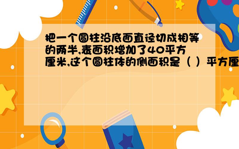 把一个圆柱沿底面直径切成相等的两半,表面积增加了40平方厘米,这个圆柱体的侧面积是（ ）平方厘米.越详细越好!