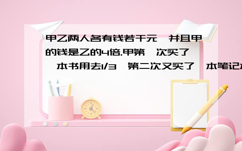 甲乙两人各有钱若干元,并且甲的钱是乙的4倍.甲第一次买了一本书用去1/3,第二次又买了一本笔记本用去2/9,这时甲比乙多14元.甲原来有多少元?急