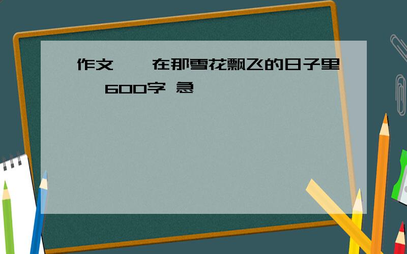 作文,《在那雪花飘飞的日子里》 600字 急