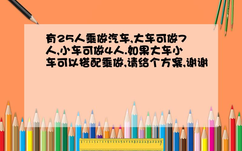 有25人乘做汽车,大车可做7人,小车可做4人.如果大车小车可以搭配乘做,请给个方案,谢谢