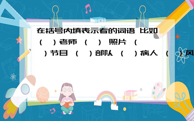 在括号内填表示看的词语 比如（ ）老师 （ ） 照片 （ ）节目 （ ）部队 （ ）病人 （ ）风景 （ ）新书最后一个是（   ）作业              急需答案