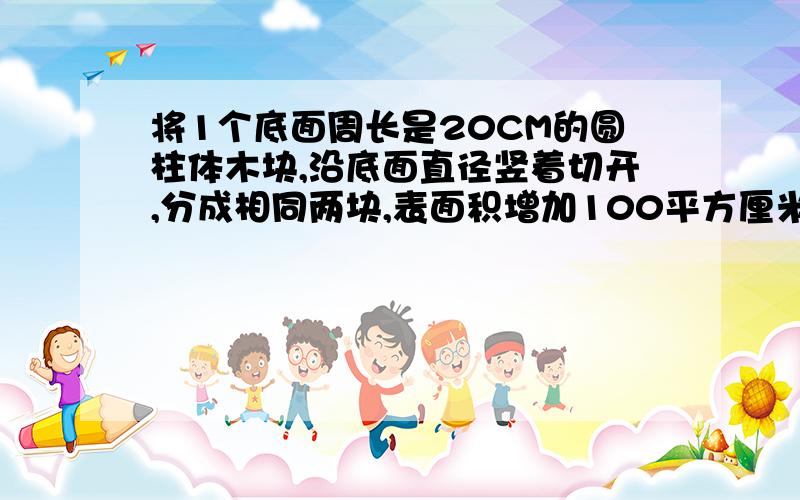 将1个底面周长是20CM的圆柱体木块,沿底面直径竖着切开,分成相同两块,表面积增加100平方厘米,这个圆柱体木块体积多少?