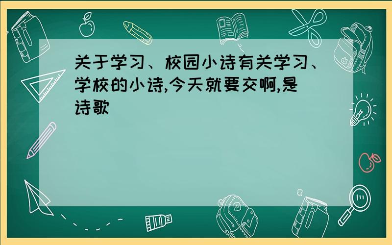 关于学习、校园小诗有关学习、学校的小诗,今天就要交啊,是诗歌