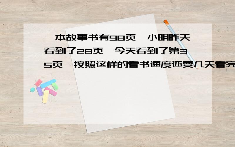 一本故事书有98页,小明昨天看到了28页,今天看到了第35页,按照这样的看书速度还要几天看完?