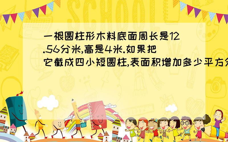 一根圆柱形木料底面周长是12.56分米,高是4米.如果把它截成四小短圆柱,表面积增加多少平方分米?