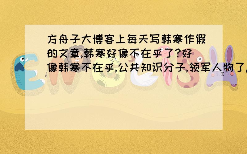 方舟子大博客上每天写韩寒作假的文章,韩寒好像不在乎了?好像韩寒不在乎,公共知识分子,领军人物了,继续搞他的代言,走穴,继续赚钱.难道韩寒的所谓写书,当公共知识分子,领军人物,只是为