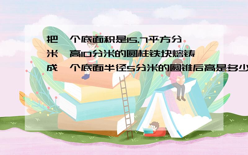 把一个底面积是15.7平方分米,高10分米的圆柱铁块熔铸成一个底面半径5分米的圆锥后高是多少?快