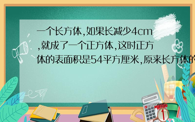 一个长方体,如果长减少4cm,就成了一个正方体,这时正方体的表面积是54平方厘米,原来长方体的体积是多少?