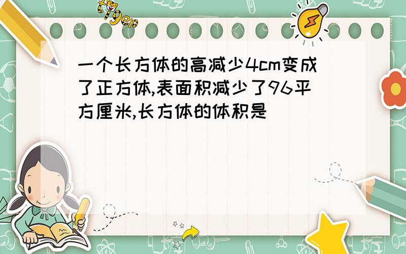 一个长方体的高减少4cm变成了正方体,表面积减少了96平方厘米,长方体的体积是