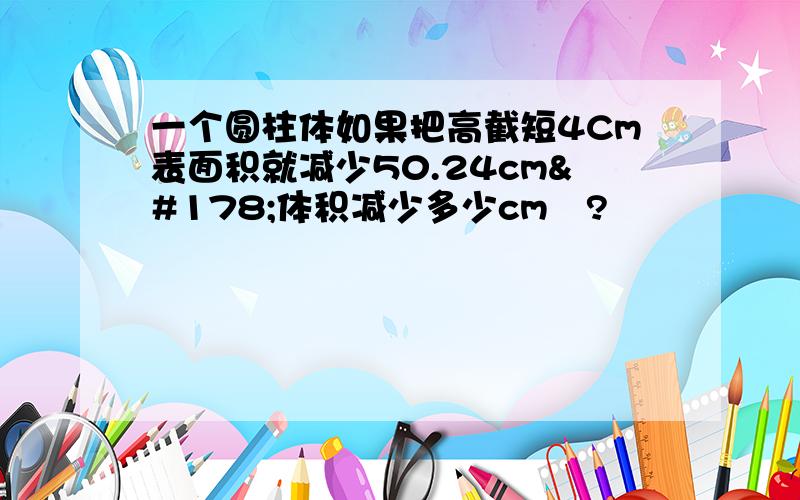 一个圆柱体如果把高截短4Cm表面积就减少50.24cm²体积减少多少cm³?