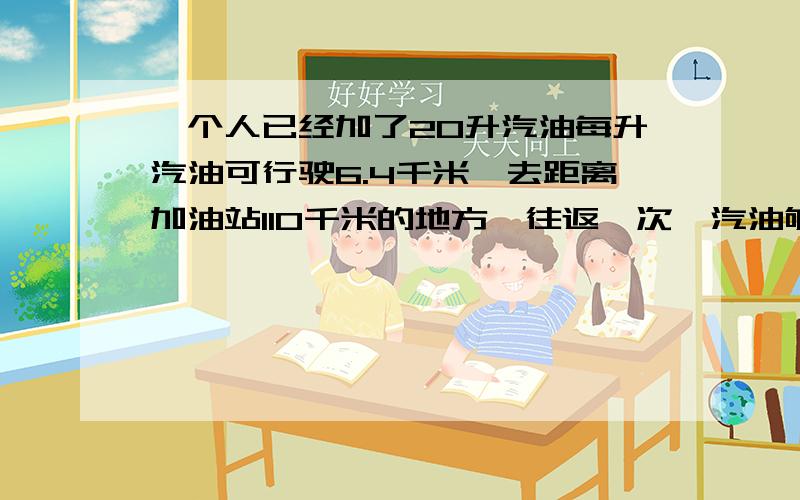 一个人已经加了20升汽油每升汽油可行驶6.4千米,去距离加油站110千米的地方,往返一次,汽油够用吗?为什么