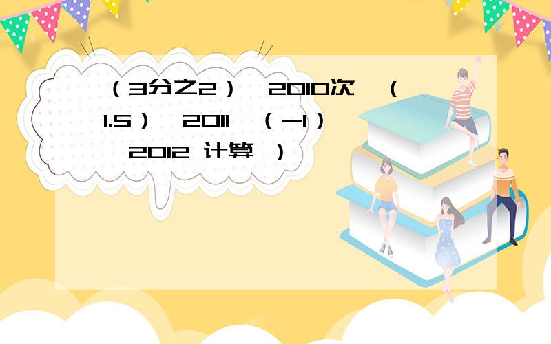 （3分之2）^2010次×（1.5）^2011×（-1）^2012 计算 ）