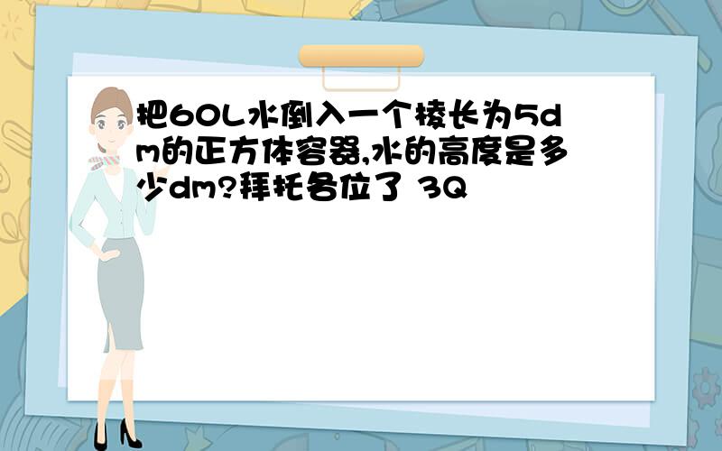 把60L水倒入一个棱长为5dm的正方体容器,水的高度是多少dm?拜托各位了 3Q