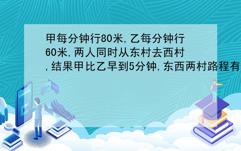 甲每分钟行80米,乙每分钟行60米,两人同时从东村去西村,结果甲比乙早到5分钟,东西两村路程有多少米