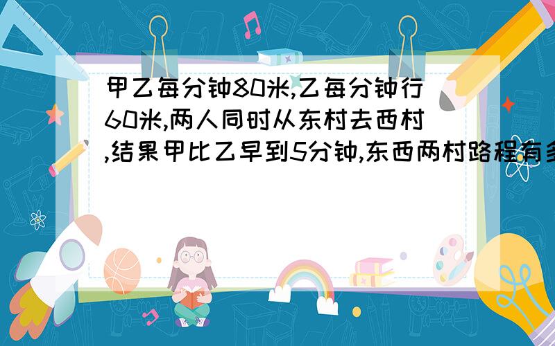 甲乙每分钟80米,乙每分钟行60米,两人同时从东村去西村,结果甲比乙早到5分钟,东西两村路程有多少米?