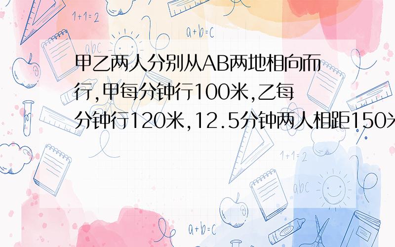 甲乙两人分别从AB两地相向而行,甲每分钟行100米,乙每分钟行120米,12.5分钟两人相距150米.A、B两地相距多少米?（分析各种情况解答）