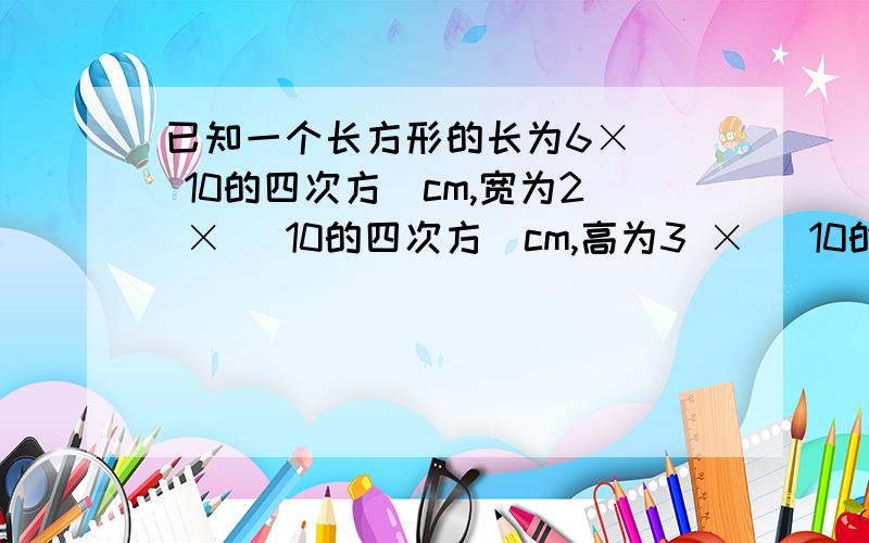 已知一个长方形的长为6× （ 10的四次方）cm,宽为2 × （10的四次方）cm,高为3 × （10的四次方）已知一个长方形的长为6× （ 10的四次方）cm,宽为2 × （10的四次方）cm,高为3 × （10的四次方）cm,