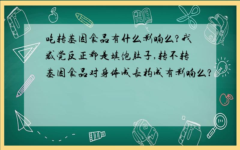 吃转基因食品有什么影响么?我感觉反正都是填饱肚子,转不转基因食品对身体成长构成有影响么?