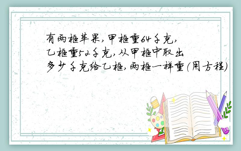 有两框苹果,甲框重64千克,乙框重52千克,从甲框中取出多少千克给乙框,两框一样重（用方程）