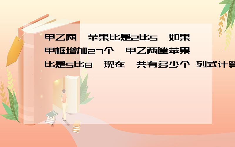 甲乙两匡苹果比是2比5,如果甲框增加27个,甲乙两筐苹果比是5比8,现在一共有多少个 列式计算啊 不要方程