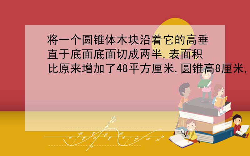 将一个圆锥体木块沿着它的高垂直于底面底面切成两半,表面积比原来增加了48平方厘米,圆锥高8厘米,求原来这个圆锥的体积高手帮帮忙吧!尽量快点 急用啊！ 答得好的话加悬赏啊！