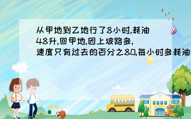 从甲地到乙地行了8小时,耗油48升,回甲地,因上坡路多,速度只有过去的百分之80,每小时多耗油百分之10返回时耗油多少升?