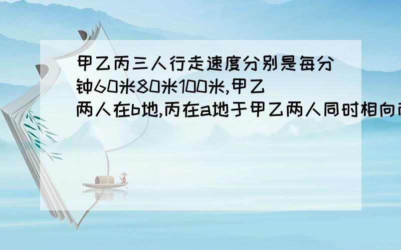 甲乙丙三人行走速度分别是每分钟60米80米100米,甲乙两人在b地,丙在a地于甲乙两人同时相向而行,丙和乙相遇后又过两分钟和甲相遇,求a b两地的路程.