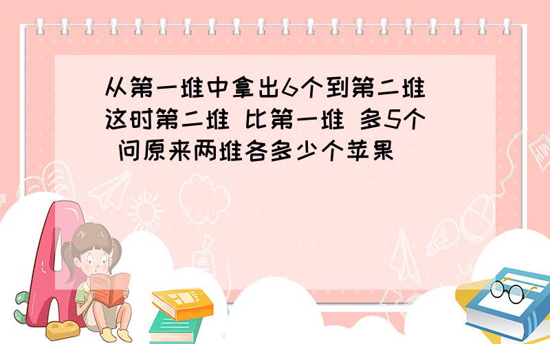 从第一堆中拿出6个到第二堆 这时第二堆 比第一堆 多5个 问原来两堆各多少个苹果