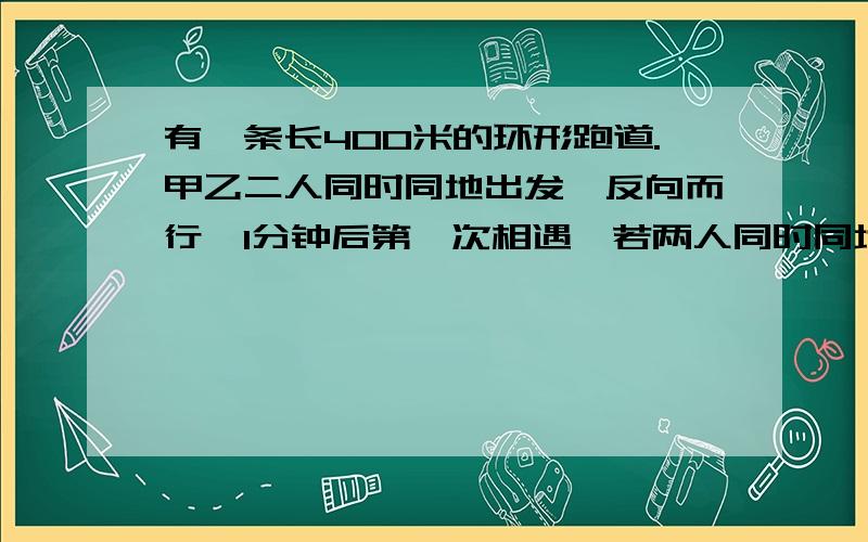 有一条长400米的环形跑道.甲乙二人同时同地出发,反向而行,1分钟后第一次相遇,若两人同时同地出发,同向而行,则10分钟后在一次相遇,若甲比乙快,求甲乙二人的速度?