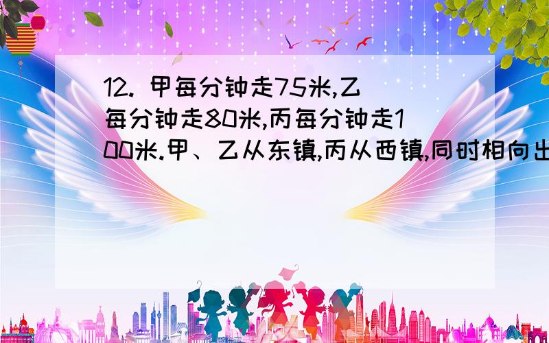 12. 甲每分钟走75米,乙每分钟走80米,丙每分钟走100米.甲、乙从东镇,丙从西镇,同时相向出发,丙遇到乙后3分钟再遇到甲.求两镇的距离?