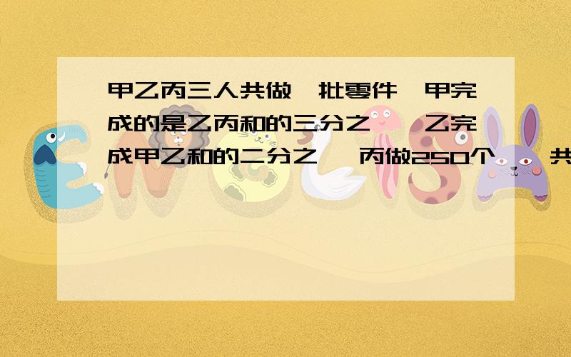 甲乙丙三人共做一批零件,甲完成的是乙丙和的三分之一,乙完成甲乙和的二分之一 丙做250个,一共多少个最好别用方程啊 只要计算的步骤 最好能说明一下