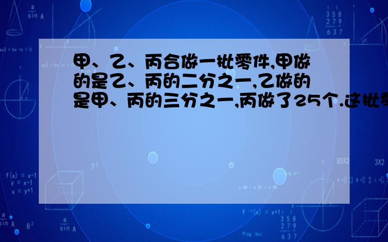 甲、乙、丙合做一批零件,甲做的是乙、丙的二分之一,乙做的是甲、丙的三分之一,丙做了25个.这批零件有多少个? 请老师帮忙把解题的思路讲清楚!谢谢!