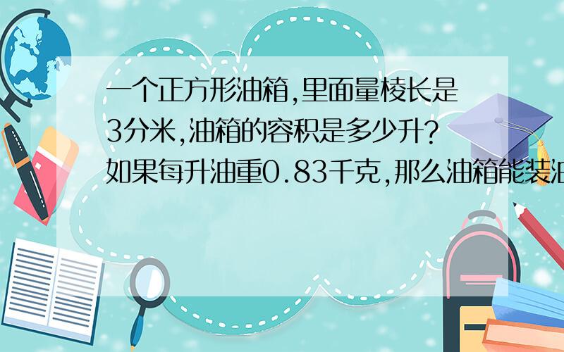 一个正方形油箱,里面量棱长是3分米,油箱的容积是多少升?如果每升油重0.83千克,那么油箱能装油多少千克我没钱了 只好只有这么多