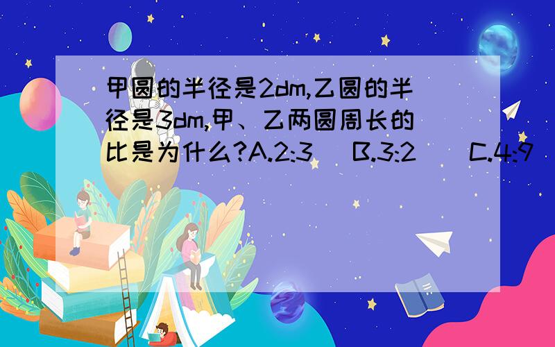 甲圆的半径是2dm,乙圆的半径是3dm,甲、乙两圆周长的比是为什么?A.2:3   B.3:2    C.4:9