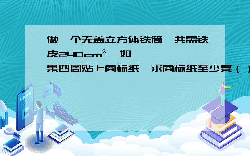 做一个无盖立方体铁筒,共需铁皮240cm²,如果四周贴上商标纸,求商标纸至少要（）cm²