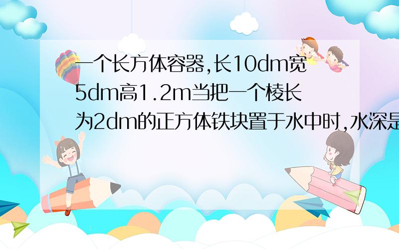 一个长方体容器,长10dm宽5dm高1.2m当把一个棱长为2dm的正方体铁块置于水中时,水深是多少分米?