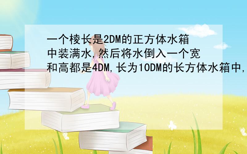 一个棱长是2DM的正方体水箱中装满水,然后将水倒入一个宽和高都是4DM,长为10DM的长方体水箱中,这时长方体水箱中水的高度是多少分米?